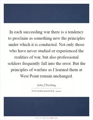 In each succeeding war there is a tendency to proclaim as something new the principles under which it is conducted. Not only those who have never studied or experienced the realities of war, but also professional soldiers frequently fall into the error. But the principles of warfare as I learned them at West Point remain unchanged Picture Quote #1