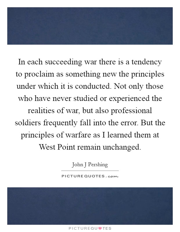 In each succeeding war there is a tendency to proclaim as something new the principles under which it is conducted. Not only those who have never studied or experienced the realities of war, but also professional soldiers frequently fall into the error. But the principles of warfare as I learned them at West Point remain unchanged Picture Quote #1