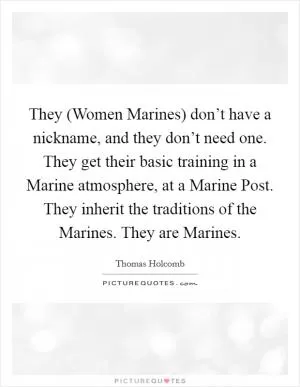 They (Women Marines) don’t have a nickname, and they don’t need one. They get their basic training in a Marine atmosphere, at a Marine Post. They inherit the traditions of the Marines. They are Marines Picture Quote #1