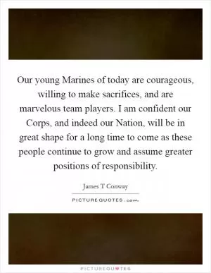 Our young Marines of today are courageous, willing to make sacrifices, and are marvelous team players. I am confident our Corps, and indeed our Nation, will be in great shape for a long time to come as these people continue to grow and assume greater positions of responsibility Picture Quote #1