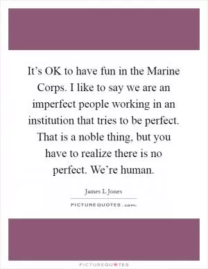It’s OK to have fun in the Marine Corps. I like to say we are an imperfect people working in an institution that tries to be perfect. That is a noble thing, but you have to realize there is no perfect. We’re human Picture Quote #1