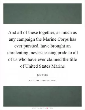 And all of these together, as much as any campaign the Marine Corps has ever pursued, have brought an unrelenting, never-ceasing pride to all of us who have ever claimed the title of United States Marine Picture Quote #1