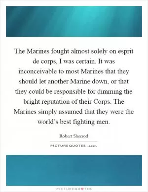 The Marines fought almost solely on esprit de corps, I was certain. It was inconceivable to most Marines that they should let another Marine down, or that they could be responsible for dimming the bright reputation of their Corps. The Marines simply assumed that they were the world’s best fighting men Picture Quote #1