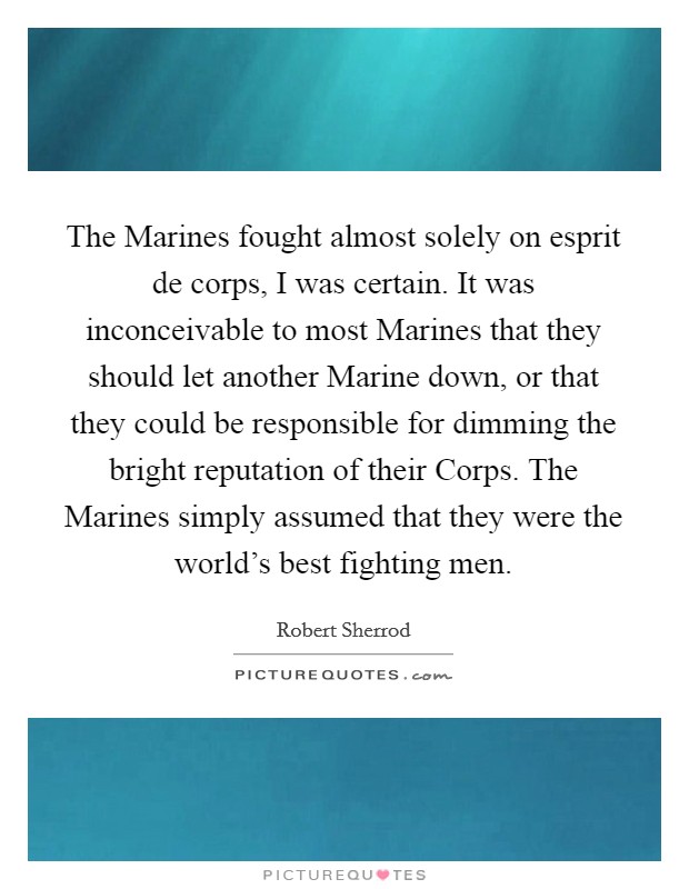 The Marines fought almost solely on esprit de corps, I was certain. It was inconceivable to most Marines that they should let another Marine down, or that they could be responsible for dimming the bright reputation of their Corps. The Marines simply assumed that they were the world's best fighting men Picture Quote #1