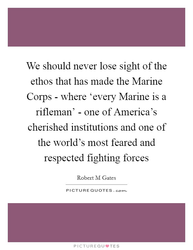We should never lose sight of the ethos that has made the Marine Corps - where ‘every Marine is a rifleman' - one of America's cherished institutions and one of the world's most feared and respected fighting forces Picture Quote #1