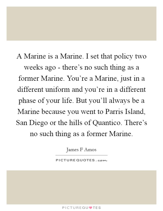 A Marine is a Marine. I set that policy two weeks ago - there's no such thing as a former Marine. You're a Marine, just in a different uniform and you're in a different phase of your life. But you'll always be a Marine because you went to Parris Island, San Diego or the hills of Quantico. There's no such thing as a former Marine Picture Quote #1