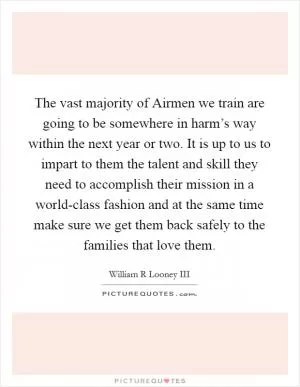 The vast majority of Airmen we train are going to be somewhere in harm’s way within the next year or two. It is up to us to impart to them the talent and skill they need to accomplish their mission in a world-class fashion and at the same time make sure we get them back safely to the families that love them Picture Quote #1