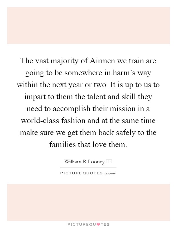 The vast majority of Airmen we train are going to be somewhere in harm's way within the next year or two. It is up to us to impart to them the talent and skill they need to accomplish their mission in a world-class fashion and at the same time make sure we get them back safely to the families that love them Picture Quote #1