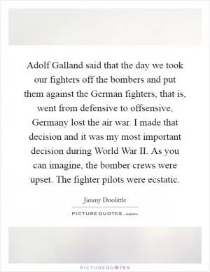 Adolf Galland said that the day we took our fighters off the bombers and put them against the German fighters, that is, went from defensive to offsensive, Germany lost the air war. I made that decision and it was my most important decision during World War II. As you can imagine, the bomber crews were upset. The fighter pilots were ecstatic Picture Quote #1