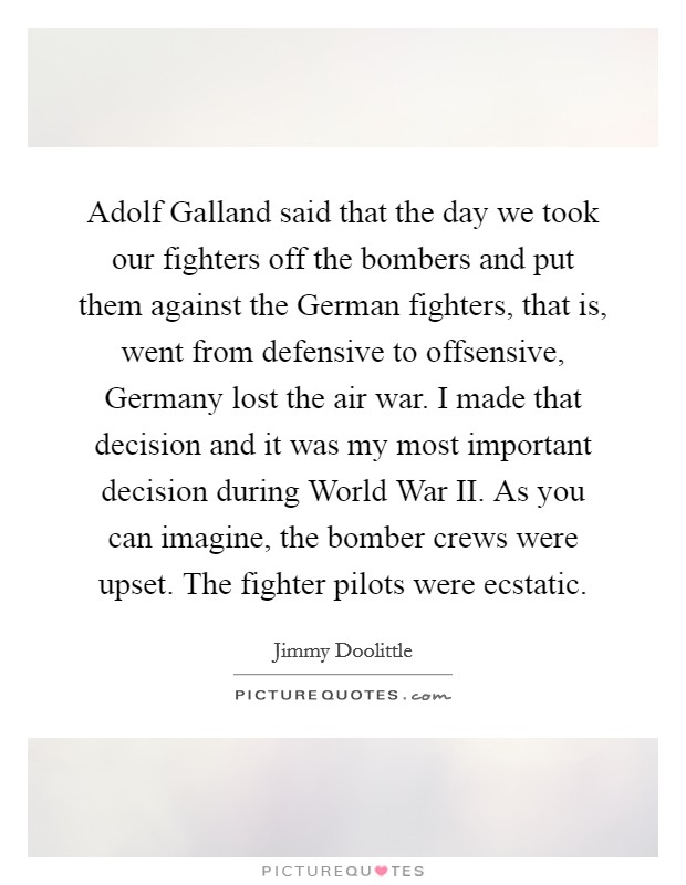 Adolf Galland said that the day we took our fighters off the bombers and put them against the German fighters, that is, went from defensive to offsensive, Germany lost the air war. I made that decision and it was my most important decision during World War II. As you can imagine, the bomber crews were upset. The fighter pilots were ecstatic Picture Quote #1