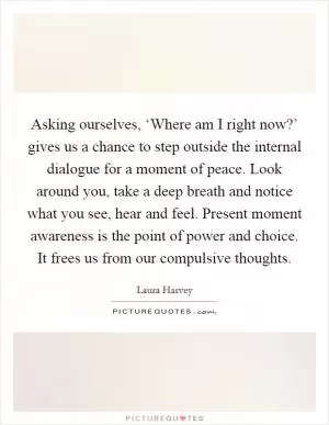 Asking ourselves, ‘Where am I right now?’ gives us a chance to step outside the internal dialogue for a moment of peace. Look around you, take a deep breath and notice what you see, hear and feel. Present moment awareness is the point of power and choice. It frees us from our compulsive thoughts Picture Quote #1
