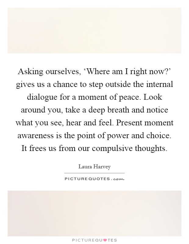 Asking ourselves, ‘Where am I right now?' gives us a chance to step outside the internal dialogue for a moment of peace. Look around you, take a deep breath and notice what you see, hear and feel. Present moment awareness is the point of power and choice. It frees us from our compulsive thoughts Picture Quote #1