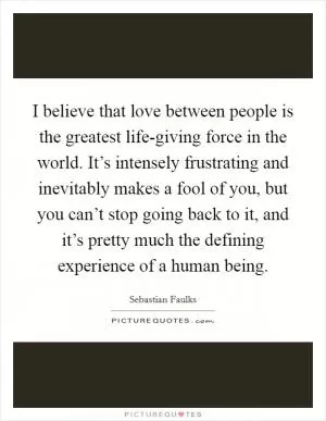 I believe that love between people is the greatest life-giving force in the world. It’s intensely frustrating and inevitably makes a fool of you, but you can’t stop going back to it, and it’s pretty much the defining experience of a human being Picture Quote #1