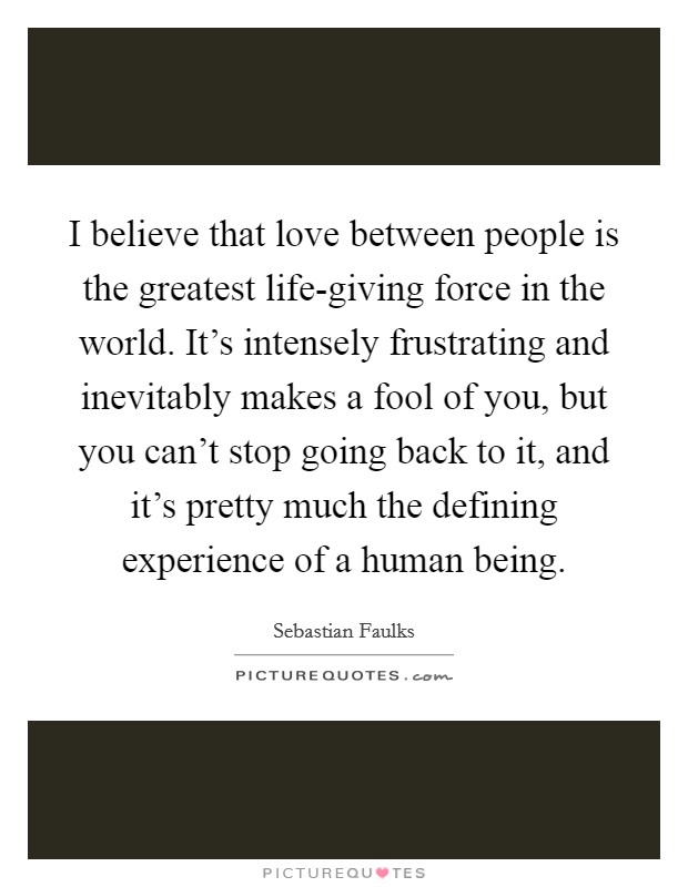 I believe that love between people is the greatest life-giving force in the world. It's intensely frustrating and inevitably makes a fool of you, but you can't stop going back to it, and it's pretty much the defining experience of a human being Picture Quote #1