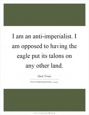 I am an anti-imperialist. I am opposed to having the eagle put its talons on any other land Picture Quote #1