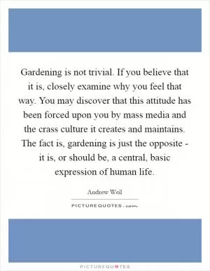 Gardening is not trivial. If you believe that it is, closely examine why you feel that way. You may discover that this attitude has been forced upon you by mass media and the crass culture it creates and maintains. The fact is, gardening is just the opposite - it is, or should be, a central, basic expression of human life Picture Quote #1