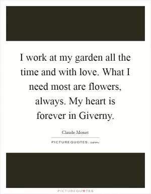 I work at my garden all the time and with love. What I need most are flowers, always. My heart is forever in Giverny Picture Quote #1