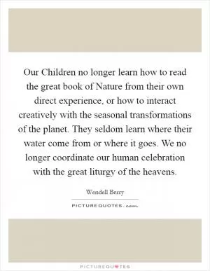 Our Children no longer learn how to read the great book of Nature from their own direct experience, or how to interact creatively with the seasonal transformations of the planet. They seldom learn where their water come from or where it goes. We no longer coordinate our human celebration with the great liturgy of the heavens Picture Quote #1