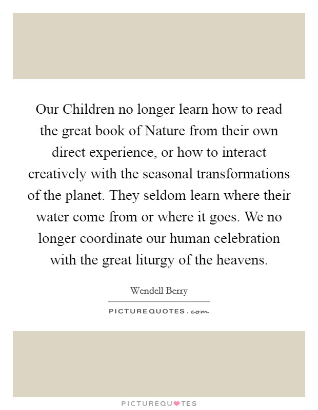 Our Children no longer learn how to read the great book of Nature from their own direct experience, or how to interact creatively with the seasonal transformations of the planet. They seldom learn where their water come from or where it goes. We no longer coordinate our human celebration with the great liturgy of the heavens Picture Quote #1