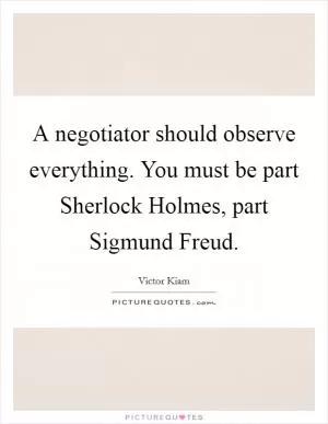 A negotiator should observe everything. You must be part Sherlock Holmes, part Sigmund Freud Picture Quote #1