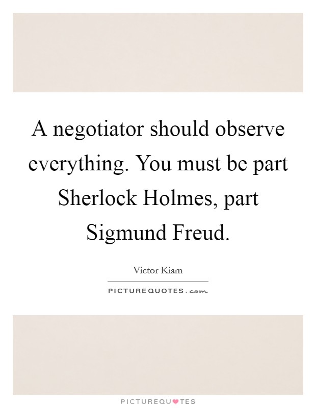A negotiator should observe everything. You must be part Sherlock Holmes, part Sigmund Freud Picture Quote #1