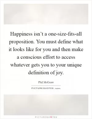 Happiness isn’t a one-size-fits-all proposition. You must define what it looks like for you and then make a conscious effort to access whatever gets you to your unique definition of joy Picture Quote #1
