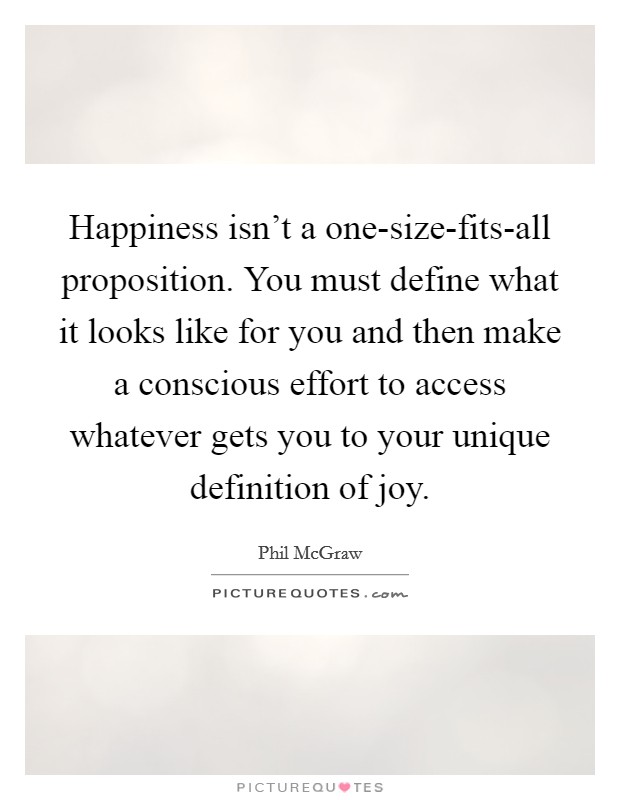 Happiness isn't a one-size-fits-all proposition. You must define what it looks like for you and then make a conscious effort to access whatever gets you to your unique definition of joy Picture Quote #1