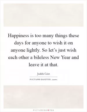 Happiness is too many things these days for anyone to wish it on anyone lightly. So let’s just wish each other a bileless New Year and leave it at that Picture Quote #1