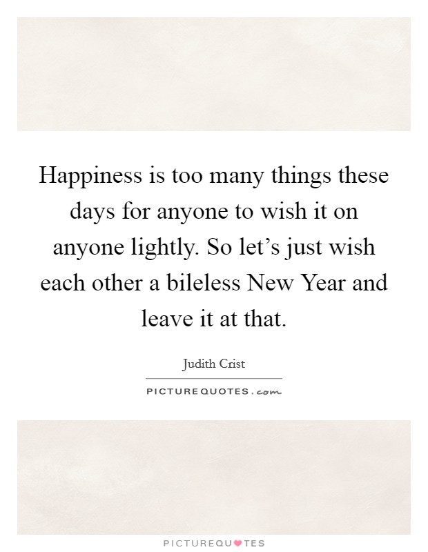 Happiness is too many things these days for anyone to wish it on anyone lightly. So let's just wish each other a bileless New Year and leave it at that Picture Quote #1