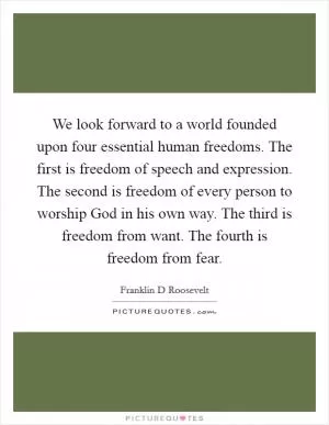 We look forward to a world founded upon four essential human freedoms. The first is freedom of speech and expression. The second is freedom of every person to worship God in his own way. The third is freedom from want. The fourth is freedom from fear Picture Quote #1