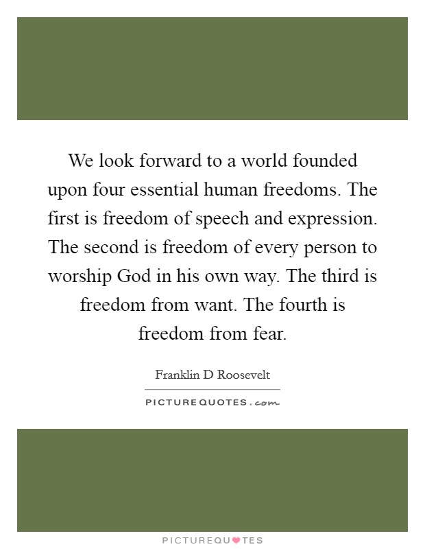 We look forward to a world founded upon four essential human freedoms. The first is freedom of speech and expression. The second is freedom of every person to worship God in his own way. The third is freedom from want. The fourth is freedom from fear Picture Quote #1