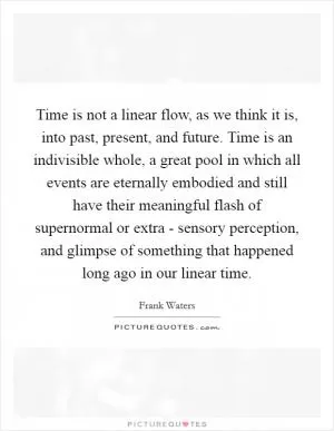 Time is not a linear flow, as we think it is, into past, present, and future. Time is an indivisible whole, a great pool in which all events are eternally embodied and still have their meaningful flash of supernormal or extra - sensory perception, and glimpse of something that happened long ago in our linear time Picture Quote #1