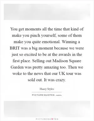 You get moments all the time that kind of make you pinch yourself, some of them make you quite emotional. Winning a BRIT was a big moment because we were just so excited to be at the awards in the first place. Selling out Madison Square Garden was pretty amazing too. Then we woke to the news that our UK tour was sold out. It was crazy Picture Quote #1