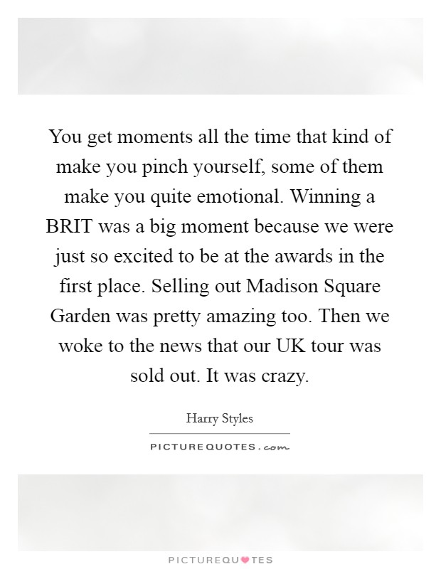 You get moments all the time that kind of make you pinch yourself, some of them make you quite emotional. Winning a BRIT was a big moment because we were just so excited to be at the awards in the first place. Selling out Madison Square Garden was pretty amazing too. Then we woke to the news that our UK tour was sold out. It was crazy Picture Quote #1