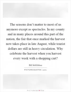 The seasons don’t matter to most of us anymore except as spectacles. In my county and in many places around this part of the nation, the fair that once marked the harvest now takes place in late August, while tourist dollars are still in heavy circulation. Why celebrate the harvest when you harvest every week with a shopping cart? Picture Quote #1