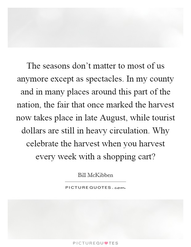 The seasons don't matter to most of us anymore except as spectacles. In my county and in many places around this part of the nation, the fair that once marked the harvest now takes place in late August, while tourist dollars are still in heavy circulation. Why celebrate the harvest when you harvest every week with a shopping cart? Picture Quote #1
