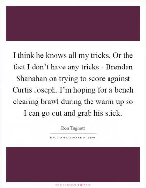 I think he knows all my tricks. Or the fact I don’t have any tricks - Brendan Shanahan on trying to score against Curtis Joseph. I’m hoping for a bench clearing brawl during the warm up so I can go out and grab his stick Picture Quote #1