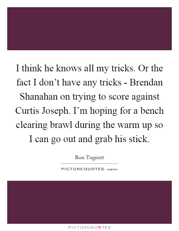 I think he knows all my tricks. Or the fact I don't have any tricks - Brendan Shanahan on trying to score against Curtis Joseph. I'm hoping for a bench clearing brawl during the warm up so I can go out and grab his stick Picture Quote #1