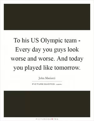 To his US Olympic team - Every day you guys look worse and worse. And today you played like tomorrow Picture Quote #1