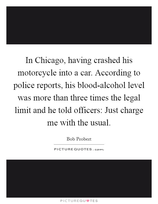 In Chicago, having crashed his motorcycle into a car. According to police reports, his blood-alcohol level was more than three times the legal limit and he told officers: Just charge me with the usual Picture Quote #1