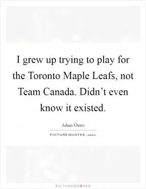 I grew up trying to play for the Toronto Maple Leafs, not Team Canada. Didn’t even know it existed Picture Quote #1