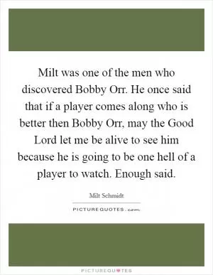 Milt was one of the men who discovered Bobby Orr. He once said that if a player comes along who is better then Bobby Orr, may the Good Lord let me be alive to see him because he is going to be one hell of a player to watch. Enough said Picture Quote #1