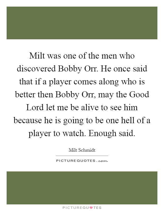 Milt was one of the men who discovered Bobby Orr. He once said that if a player comes along who is better then Bobby Orr, may the Good Lord let me be alive to see him because he is going to be one hell of a player to watch. Enough said Picture Quote #1