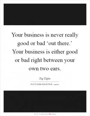 Your business is never really good or bad ‘out there.’ Your business is either good or bad right between your own two ears Picture Quote #1