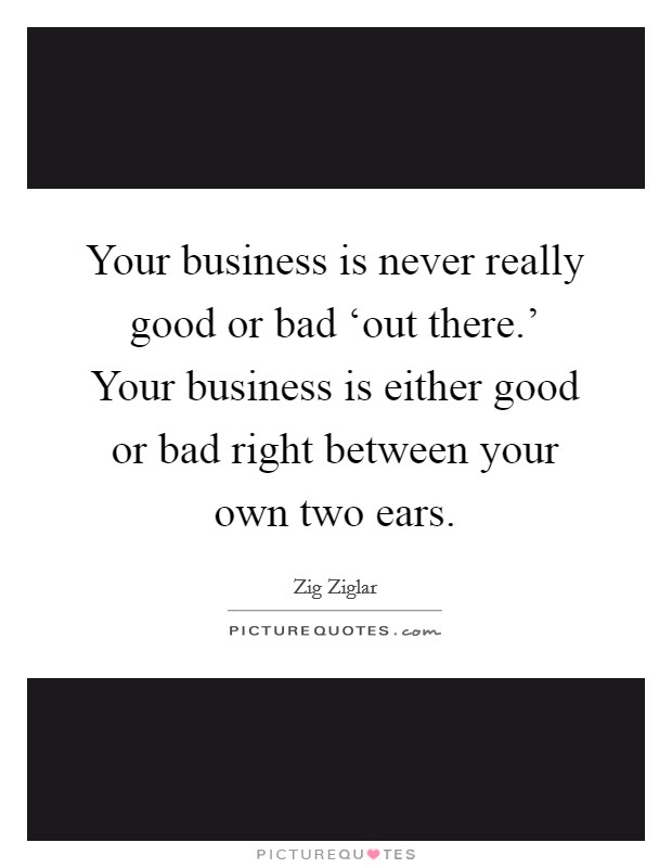 Your business is never really good or bad ‘out there.' Your business is either good or bad right between your own two ears Picture Quote #1