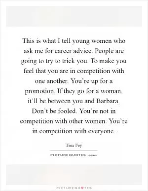 This is what I tell young women who ask me for career advice. People are going to try to trick you. To make you feel that you are in competition with one another. You’re up for a promotion. If they go for a woman, it’ll be between you and Barbara. Don’t be fooled. You’re not in competition with other women. You’re in competition with everyone Picture Quote #1