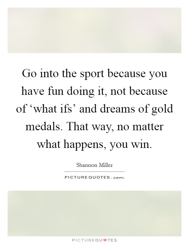 Go into the sport because you have fun doing it, not because of ‘what ifs' and dreams of gold medals. That way, no matter what happens, you win Picture Quote #1