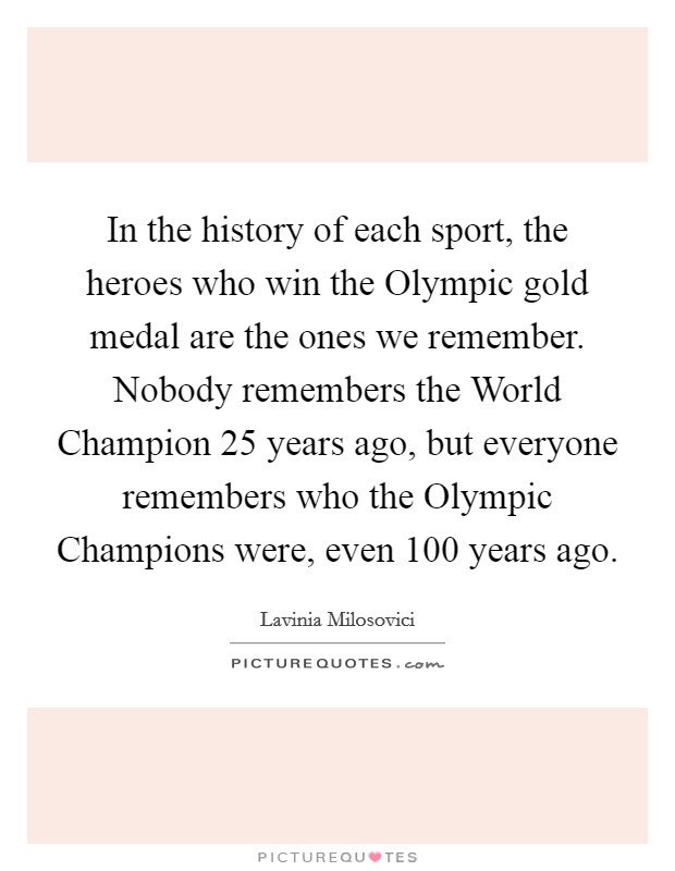 In the history of each sport, the heroes who win the Olympic gold medal are the ones we remember. Nobody remembers the World Champion 25 years ago, but everyone remembers who the Olympic Champions were, even 100 years ago Picture Quote #1