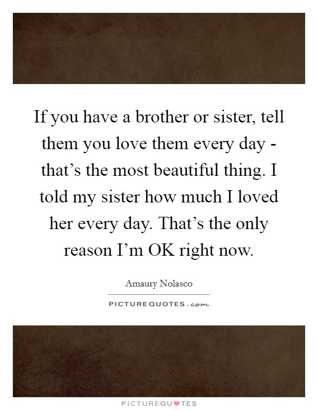 If you have a brother or sister, tell them you love them every day - that's the most beautiful thing. I told my sister how much I loved her every day. That's the only reason I'm OK right now Picture Quote #1