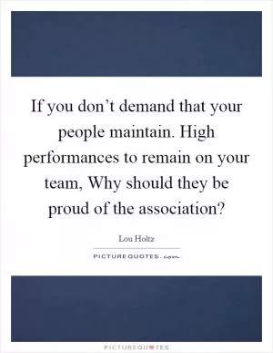 If you don’t demand that your people maintain. High performances to remain on your team, Why should they be proud of the association? Picture Quote #1